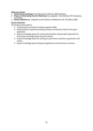 56
References Books
1. Performance and Design of AC Machines by MG.Say, BPB Publishers
2. Theory of Alternating Current Machinery by Langsdorf, Tata McGraw-Hill Companies,
2nd edition.
3. Electric Machines by I.J.Nagrath and D.P.Kothari,TataMcGraw Hill, 7th Edition.2005
Course outcomes:
The Student will be able to:
1. Understand the concepts of rotating magnetic fields.
2. Identify different speed controlling techniques of Induction motor for the given
application.
3. Acquire knowledge about the constructional details and principle of operation of
three phase and single-phase induction motors.
4. Acquire knowledge about the working of synchronous machines as generators and
motors
5. Acquire knowledge about testing and applications of synchronous machines.
 