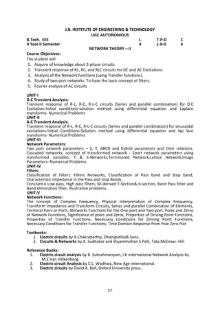 57
J.B. INSTITUTE OF ENGINEERING & TECHNOLOGY
UGC AUTONOMOUS
B.Tech. EEE L T-P-D C
II Year II Semester 4 1-0-0 4
NETWORK THEORY – II
Course Objectives:
The student will
1. Acquire of knowledge about 3-phase circuits.
2. Transient response of RL, RC, and RLC circuits for DC and AC Excitations.
3. Analysis of the Network functions (using Transfer functions).
4. Study of two-port networks. To have the basic concept of filters.
5. Fourier analysis of AC circuits
UNIT-I
D.C Transient Analysis:
Transient response of R-L, R-C, R-L-C circuits (Series and parallel combination) for D.C
Excitation-Initial conditions-solution method using differential equation and Laplace
transforms- Numerical Problems
UNIT-II
A.C Transient Analysis:
Transient response of R-L, R-C, R-L-C circuits (Series and parallel combination) for sinusoidal
excitations-Initial Conditions-Solution method using differential equation and lap lace
transforms- Numerical Problems
UNIT-III
Network Parameters:
Two port network parameters – Z, Y, ABCD and hybrid parameters and their relations.
Cascaded networks, concept of transformed network - 2port network parameters using
transformed variables, T & π-Networks,Terminated Network,Lattice Network,Image
Parameters- Numerical Problems
UNIT-IV
Filters:
Classification of Filters. Filters Networks, Classification of Pass band and Stop band,
Characteristic Impedance in the Pass and stop Bands,
Constant-k Low pass, High pass filters, M-derived T-Section& π-section, Band Pass filter and
Band elimination filter, Illustrative problems.
UNIT-V
Network Functions:
The concept of Complex Frequency, Physical Interpretation of Complex Frequency,
Transform Impedance and Transform Circuits, Series and parallel Combination of Elements,
Terminal Pairs or Ports, Networks Functions for the One-port and Two-port, Poles and Zeros
of Network Functions, Significance of poles and Zeros, Properties of Driving Point Functions,
Properties of Transfer Functions, Necessary Conditions for Driving Point Functions,
Necessary Conditions for Transfer Functions, Time Domain Response from Pole Zero Plot
Textbooks:
1. Electric circuits by A.Chakrabarthy, DhanipatRai& Sons.
2. Circuits & Networks by A. Sudhakar and Shyammohan S Palli, Tata McGraw- Hill.
Reference Books:
1. Electric circuit analysis by B. Subrahmanyam, I.K international Network Analysis by
M.E Van Valkenberg.
2. Electric circuit Analysis by C.L. Wadhwa, New Age international.
3. Electric circuits by David A. Bell, Oxford University press.
 
