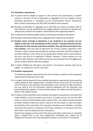 v
6.0 Attendance requirements:
6.1 A student shall be eligible to appear for the semester end examinations, if student
acquires a minimum of 75% of attendance in aggregate of all the subjects/ courses
(excluding attendance in mandatory courses Environmental Science, Professional
Ethics, Gender Sensitization Lab, NCC/ NSO and NSS) for that semester.
6.2 Shortage of attendance in aggregate up to 10% (65% and above, and below 75%) in
each semester may be condoned by the college academic committee on genuine and
valid grounds, based on the student’s representation with supporting evidence.
6.3 A stipulated fee shall be payable towards condoning of shortage of attendance.
6.4 Shortage of attendance below 65% in aggregate shall in no case be condoned.
6.5 Students whose shortage of attendance is not condoned in any semester are not
eligible to take their end examinations of that semester. They get detained and their
registration for that semester shall stand cancelled. They will not be promoted to the
next semester. They may seek re-registration for all those subjects registered in that
semester in which student was detained, by seeking re-admission into that semester as
and when offered; in case if there are any professional electives and/ or open electives,
the same may also be re-registered if offered. However, if those electives are not
offered in later semesters, then alternate electives may be chosen from the same set of
elective subjects offered under that category.
6.6 A student fulfilling the attendance requirement in the present semester shall not be
eligible for readmission into the same class.
7.0 Academic requirements
The following academic requirements have to be satisfied, in addition to the attendance
requirements mentioned in item no.6.
7.1 A student shall be deemed to have satisfied the academic requirements and earned the
credits allotted to each subject/course, if student secures not less than 35 % marks (26
out of 75 marks) in the semester end examination, and a minimum of 40% of marks in
the sum total of the CIE (Continuous Internal Evaluation) and SEE (Semester End
Examination) taken together; in terms of letter grades, this implies securing ‘C’ grade or
above in that subject/ course.
7.2 A student shall be deemed to have satisfied the academic requirements and earned the
credits allotted to UG mini-project and seminar, if student secures not less than 40%
marks (i.e. 40 out of 100 allotted marks) in each of them. The student would be treated
as failed, if student (i) does not submit a report on UG mini-project, or does not make a
presentation of the same before the evaluation committee as per schedule, or (ii) does
not present the seminar as required in the IV year I Semester, or (iii) secures less than
40% marks in UG mini-project/ seminar evaluations.
Student may reappear once for each of the above evaluations, when they are scheduled
again; if student fails in such ‘one reappearance’ evaluation also, student has to
reappear for the same in the next subsequent semester, as and when it is scheduled.
 
