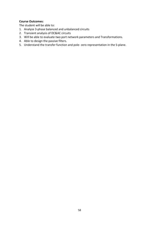 58
Course Outcomes:
The student will be able to:
1. Analyze 3-phase balanced and unbalanced circuits
2. Transient analysis of DC&AC circuits
3. Will be able to evaluate two port network parameters and Transformations.
4. Able to design the passive filters.
5. Understand the transfer function and pole- zero representation in the S-plane.
 
