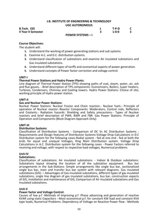 59
J.B. INSTITUTE OF ENGINEERING & TECHNOLOGY
UGC AUTONOMOUS
B.Tech. EEE L T-P-D C
II Year II Semester 3 1-0-0 3
POWER SYSTEMS – I
Course Objectives:
The student will:
1. Understand the working of power generating stations and sub systems
2. Examine A.C. and D.C. distribution systems.
3. Understand classification of substations and examine Air insulated substations and
Gas insulated substations.
4. Understand different types of tariffs and economical aspects of power generation.
5. Understand concepts of Power factor correction and voltage control.
UNIT-I
Thermal Power Stations and Hydro Power Plants:
Line diagram of Thermal Power Station (TPS) showing paths of coal, steam, water, air, ash
and flue gasses. - Brief description of TPS components: Economizers, Boilers, Super heaters,
Turbines, Condensers, Chimney and Cooling towers. Hydro Power Stations: Choice of site,
working principle of Hydro power station.
UNIT-II
Gas and Nuclear Power Stations:
Nuclear Power Stations: Nuclear Fission and Chain reaction.- Nuclear fuels.- Principle of
operation of Nuclear reactor.-Reactor Components: Moderators, Control rods, Reflectors
and Coolants.- Radiation hazards: Shielding and Safety precautions.- Types of Nuclear
reactors and brief description of PWR, BWR and FBR. Gas Power Stations: Principle of
Operation and Components (Block Diagram Approach Only)
UNIT-III
Distribution Systems:
Classification of Distribution Systems - Comparison of DC Vs AC Distribution Systems -
Requirements and Design features of Distribution Systems-Voltage Drop Calculations in D.C
Distribution system for the following cases-Radial system - fed at one end - fed at both the
ends for equal and unequal Voltages, Ring Main Distribution system. Voltage Drop
Calculations in A.C. Distribution system for the following cases - Power Factors referred to
receiving end voltage, with respect to respective load voltages, Numerical problems
Unit-IV
Substations:
Classification of substations: Air insulated substations: - Indoor & Outdoor substations:
Substations layout showing the location of all the substation equipment. Bus bar
arrangements in the Sub-Stations: Simple arrangements like single bus bar, sectionalized
single bus bar, main and transfer bus bar system with relevant diagrams. Gas insulated
substations (GIS): – Advantages of Gas insulated substations, different types of gas insulated
substations, single line diagram of gas insulated substations, bus bar, construction aspects
of GIS, Installation and maintenance of GIS, Comparison of Air insulated substations and Gas
insulated substations.
Unit-V
Power factor and Voltage Control:
Causes of low p.f -Methods of Improving p.f -Phase advancing and generation of reactive
KVAR using static Capacitors --Most economical p.f. for constant KW load and constant KVA
type loads, Numerical Problems. Dependency of Voltage on Reactive Power flow.- Methods
 
