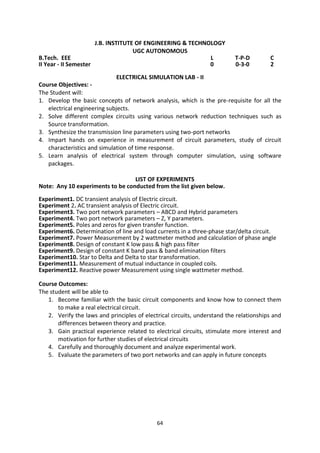 64
J.B. INSTITUTE OF ENGINEERING & TECHNOLOGY
UGC AUTONOMOUS
B.Tech. EEE L T-P-D C
II Year - II Semester 0 0-3-0 2
ELECTRICAL SIMULATION LAB - II
Course Objectives: -
The Student will:
1. Develop the basic concepts of network analysis, which is the pre-requisite for all the
electrical engineering subjects.
2. Solve different complex circuits using various network reduction techniques such as
Source transformation.
3. Synthesize the transmission line parameters using two-port networks
4. Impart hands on experience in measurement of circuit parameters, study of circuit
characteristics and simulation of time response.
5. Learn analysis of electrical system through computer simulation, using software
packages.
LIST OF EXPERIMENTS
Note: Any 10 experiments to be conducted from the list given below.
Experiment1. DC transient analysis of Electric circuit.
Experiment 2. AC transient analysis of Electric circuit.
Experiment3. Two port network parameters – ABCD and Hybrid parameters
Experiment4. Two port network parameters – Z, Y parameters.
Experiment5. Poles and zeros for given transfer function.
Experiment6. Determination of line and load currents in a three-phase star/delta circuit.
Experiment7. Power Measurement by 2 wattmeter method and calculation of phase angle
Experiment8. Design of constant K low pass & high pass filter
Experiment9. Design of constant K band pass & band elimination filters
Experiment10. Star to Delta and Delta to star transformation.
Experiment11. Measurement of mutual inductance in coupled coils.
Experiment12. Reactive power Measurement using single wattmeter method.
Course Outcomes:
The student will be able to
1. Become familiar with the basic circuit components and know how to connect them
to make a real electrical circuit.
2. Verify the laws and principles of electrical circuits, understand the relationships and
differences between theory and practice.
3. Gain practical experience related to electrical circuits, stimulate more interest and
motivation for further studies of electrical circuits
4. Carefully and thoroughly document and analyze experimental work.
5. Evaluate the parameters of two port networks and can apply in future concepts
 