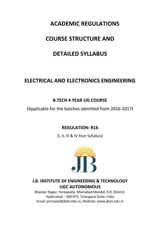 ACADEMIC REGULATIONS
COURSE STRUCTURE AND
DETAILED SYLLABUS
ELECTRICAL AND ELECTRONICS ENGINEERING
B.TECH 4 YEAR UG COURSE
(Applicable for the batches admitted from 2016-2017)
REGULATION: R16
(I, II, III & IV Year Syllabus)
J.B. INSTITUTE OF ENGINEERING & TECHNOLOGY
UGC AUTONOMOUS
Bhaskar Nagar, Yenkapally, Moinabad Mandal, R.R. District,
Hyderabad – 500 075, Telangana State, India
Email: principal@jbiet.edu.in, Website: www.jbiet.edu.in
 