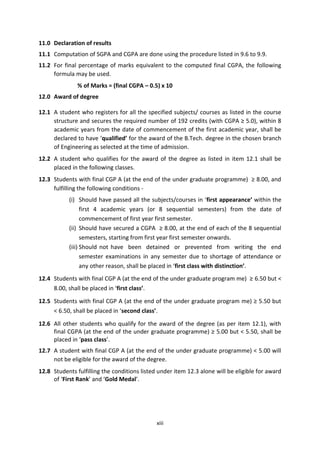 xiii
11.0 Declaration of results
11.1 Computation of SGPA and CGPA are done using the procedure listed in 9.6 to 9.9.
11.2 For final percentage of marks equivalent to the computed final CGPA, the following
formula may be used.
% of Marks = (final CGPA – 0.5) x 10
12.0 Award of degree
12.1 A student who registers for all the specified subjects/ courses as listed in the course
structure and secures the required number of 192 credits (with CGPA ≥ 5.0), within 8
academic years from the date of commencement of the first academic year, shall be
declared to have ‘qualified’ for the award of the B.Tech. degree in the chosen branch
of Engineering as selected at the time of admission.
12.2 A student who qualifies for the award of the degree as listed in item 12.1 shall be
placed in the following classes.
12.3 Students with final CGP A (at the end of the under graduate programme) ≥ 8.00, and
fulfilling the following conditions -
(i) Should have passed all the subjects/courses in ‘first appearance’ within the
first 4 academic years (or 8 sequential semesters) from the date of
commencement of first year first semester.
(ii) Should have secured a CGPA ≥ 8.00, at the end of each of the 8 sequential
semesters, starting from first year first semester onwards.
(iii) Should not have been detained or prevented from writing the end
semester examinations in any semester due to shortage of attendance or
any other reason, shall be placed in ‘first class with distinction’.
12.4 Students with final CGP A (at the end of the under graduate program me) ≥ 6.50 but <
8.00, shall be placed in ‘first class’.
12.5 Students with final CGP A (at the end of the under graduate program me) ≥ 5.50 but
< 6.50, shall be placed in ‘second class’.
12.6 All other students who qualify for the award of the degree (as per item 12.1), with
final CGPA (at the end of the under graduate programme) ≥ 5.00 but < 5.50, shall be
placed in ‘pass class’.
12.7 A student with final CGP A (at the end of the under graduate programme) < 5.00 will
not be eligible for the award of the degree.
12.8 Students fulfilling the conditions listed under item 12.3 alone will be eligible for award
of ‘First Rank’ and ‘Gold Medal’.
 