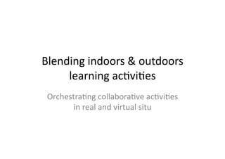 Blending	
  indoors	
  &	
  outdoors	
  
     learning	
  ac1vi1es	
  
 Orchestra1ng	
  collabora1ve	
  ac1vi1es	
  
        in	
  real	
  and	
  virtual	
  situ	
  
 