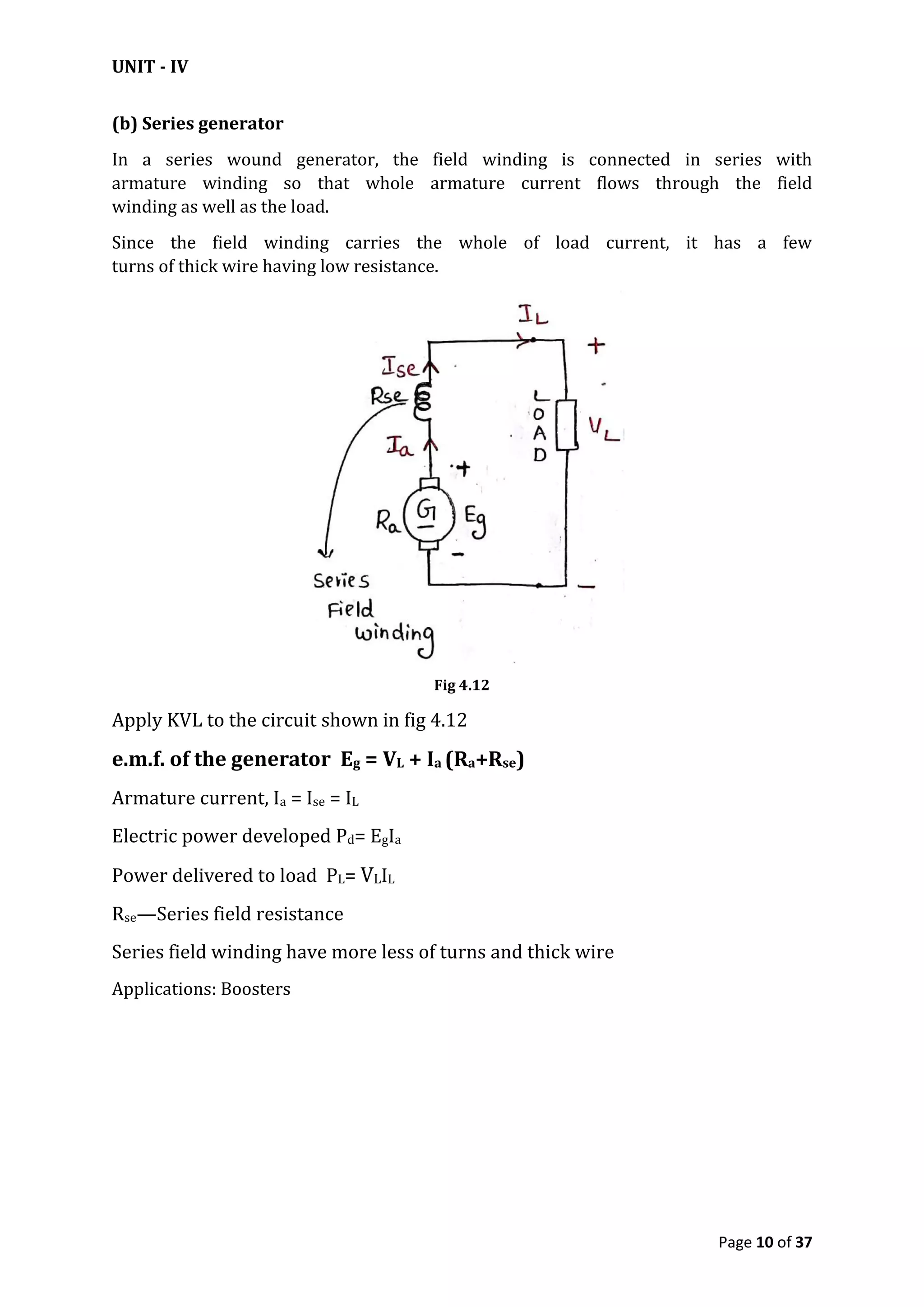 UNIT - IV
Page 10 of 37
(b) Series generator
In a series wound generator, the field winding is connected in series with
armature winding so that whole armature current flows through the field
winding as well as the load.
Since the field winding carries the whole of load current, it has a few
turns of thick wire having low resistance.
Fig 4.12
Apply KVL to the circuit shown in fig 4.12
e.m.f. of the generator Eg = VL + Ia (Ra+Rse)
Armature current, Ia = Ise = IL
Electric power developed Pd= EgIa
Power delivered to load PL= VLIL
Rse—Series field resistance
Series field winding have more less of turns and thick wire
Applications: Boosters
 