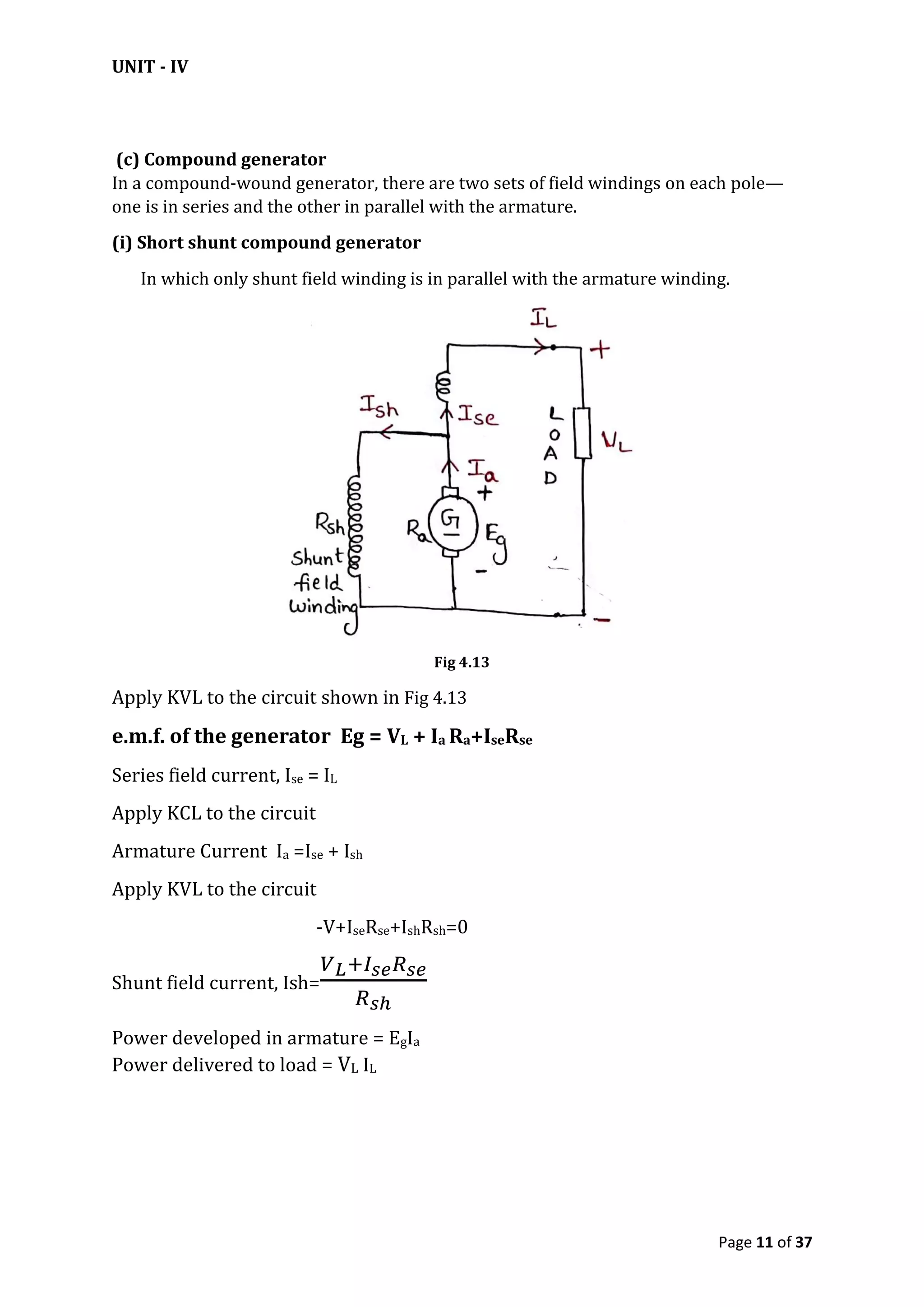 UNIT - IV
Page 11 of 37
(c) Compound generator
In a compound-wound generator, there are two sets of field windings on each pole—
one is in series and the other in parallel with the armature.
(i) Short shunt compound generator
In which only shunt field winding is in parallel with the armature winding.
Fig 4.13
Apply KVL to the circuit shown in Fig 4.13
e.m.f. of the generator Eg = VL + Ia Ra+IseRse
Series field current, Ise = IL
Apply KCL to the circuit
Armature Current Ia =Ise + Ish
Apply KVL to the circuit
-V+IseRse+IshRsh=0
Shunt field current, Ish=
Power developed in armature = EgIa
Power delivered to load = VL IL
 