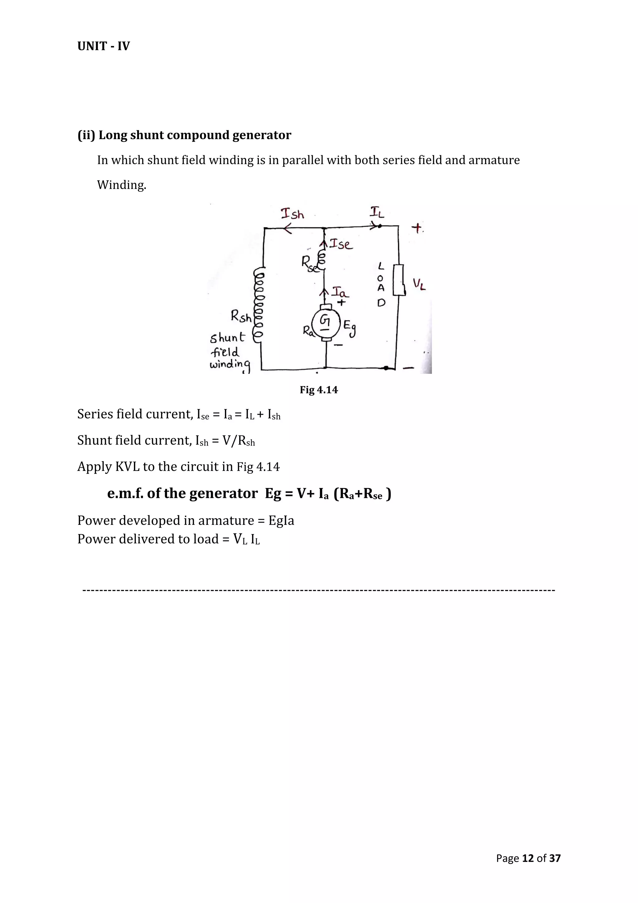 UNIT - IV
Page 12 of 37
(ii) Long shunt compound generator
In which shunt field winding is in parallel with both series field and armature
Winding.
Fig 4.14
Series field current, Ise = Ia = IL + Ish
Shunt field current, Ish = V/Rsh
Apply KVL to the circuit in Fig 4.14
e.m.f. of the generator Eg = V+ Ia (Ra+Rse )
Power developed in armature = EgIa
Power delivered to load = VL IL
---------------------------------------------------------------------------------------------------------------
 