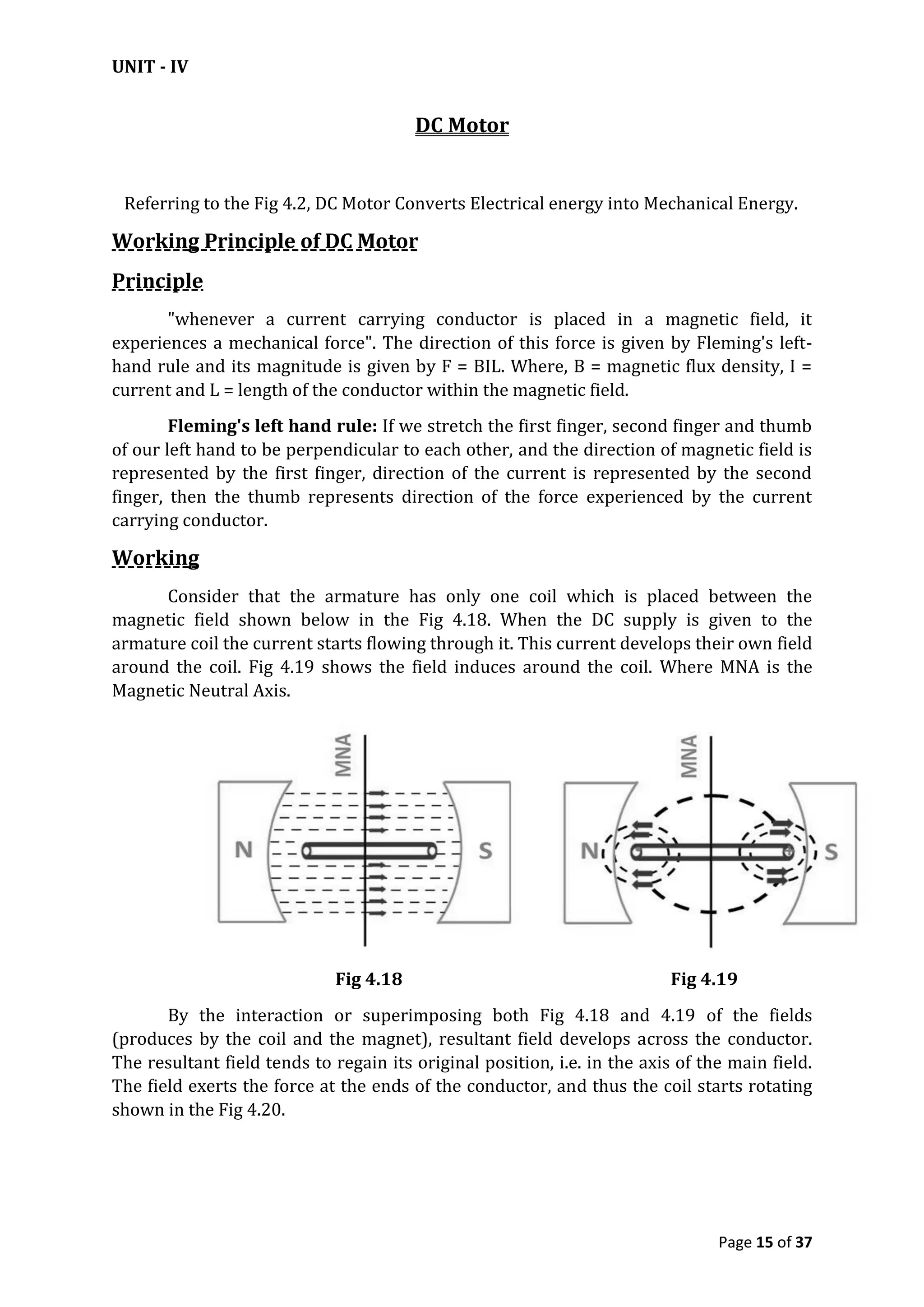 UNIT - IV
Page 15 of 37
DC Motor
Referring to the Fig 4.2, DC Motor Converts Electrical energy into Mechanical Energy.
Working Principle of DC Motor
Principle
"whenever a current carrying conductor is placed in a magnetic field, it
experiences a mechanical force". The direction of this force is given by Fleming's left-
hand rule and its magnitude is given by F = BIL. Where, B = magnetic flux density, I =
current and L = length of the conductor within the magnetic field.
Fleming's left hand rule: If we stretch the first finger, second finger and thumb
of our left hand to be perpendicular to each other, and the direction of magnetic field is
represented by the first finger, direction of the current is represented by the second
finger, then the thumb represents direction of the force experienced by the current
carrying conductor.
Working
Consider that the armature has only one coil which is placed between the
magnetic field shown below in the Fig 4.18. When the DC supply is given to the
armature coil the current starts flowing through it. This current develops their own field
around the coil. Fig 4.19 shows the field induces around the coil. Where MNA is the
Magnetic Neutral Axis.
Fig 4.18 Fig 4.19
By the interaction or superimposing both Fig 4.18 and 4.19 of the fields
(produces by the coil and the magnet), resultant field develops across the conductor.
The resultant field tends to regain its original position, i.e. in the axis of the main field.
The field exerts the force at the ends of the conductor, and thus the coil starts rotating
shown in the Fig 4.20.
 