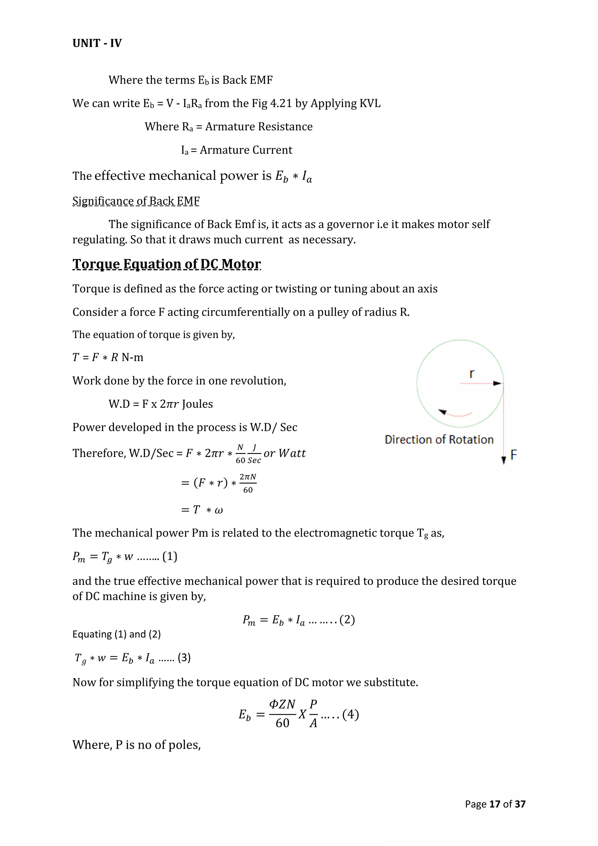 UNIT - IV
Page 17 of 37
Where the terms Eb is Back EMF
We can write Eb = V - IaRa from the Fig 4.21 by Applying KVL
Where Ra = Armature Resistance
Ia = Armature Current
The effective mechanical power is
Significance of Back EMF
The significance of Back Emf is, it acts as a governor i.e it makes motor self
regulating. So that it draws much current as necessary.
Torque Equation of DC Motor
Torque is defined as the force acting or twisting or tuning about an axis
Consider a force F acting circumferentially on a pulley of radius R.
The equation of torque is given by,
= N-m
Work done by the force in one revolution,
W.D = F x Joules
Power developed in the process is W.D/ Sec
Therefore, W.D/Sec =
The mechanical power Pm is related to the electromagnetic torque Tg as,
…….. (1)
and the true effective mechanical power that is required to produce the desired torque
of DC machine is given by,
Equating (1) and (2)
…… (3)
Now for simplifying the torque equation of DC motor we substitute.
Where, P is no of poles,
 