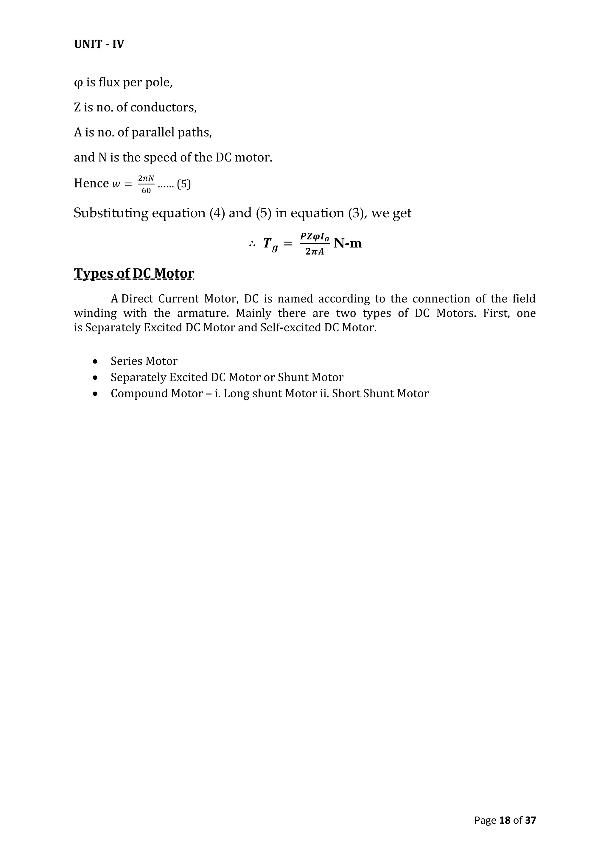 UNIT - IV
Page 18 of 37
φ is flux per pole,
Z is no. of conductors,
A is no. of parallel paths,
and N is the speed of the DC motor.
Hence …… (5)
Substituting equation (4) and (5) in equation (3), we get
N-m
Types of DC Motor
A Direct Current Motor, DC is named according to the connection of the field
winding with the armature. Mainly there are two types of DC Motors. First, one
is Separately Excited DC Motor and Self-excited DC Motor.
 Series Motor
 Separately Excited DC Motor or Shunt Motor
 Compound Motor – i. Long shunt Motor ii. Short Shunt Motor
 
