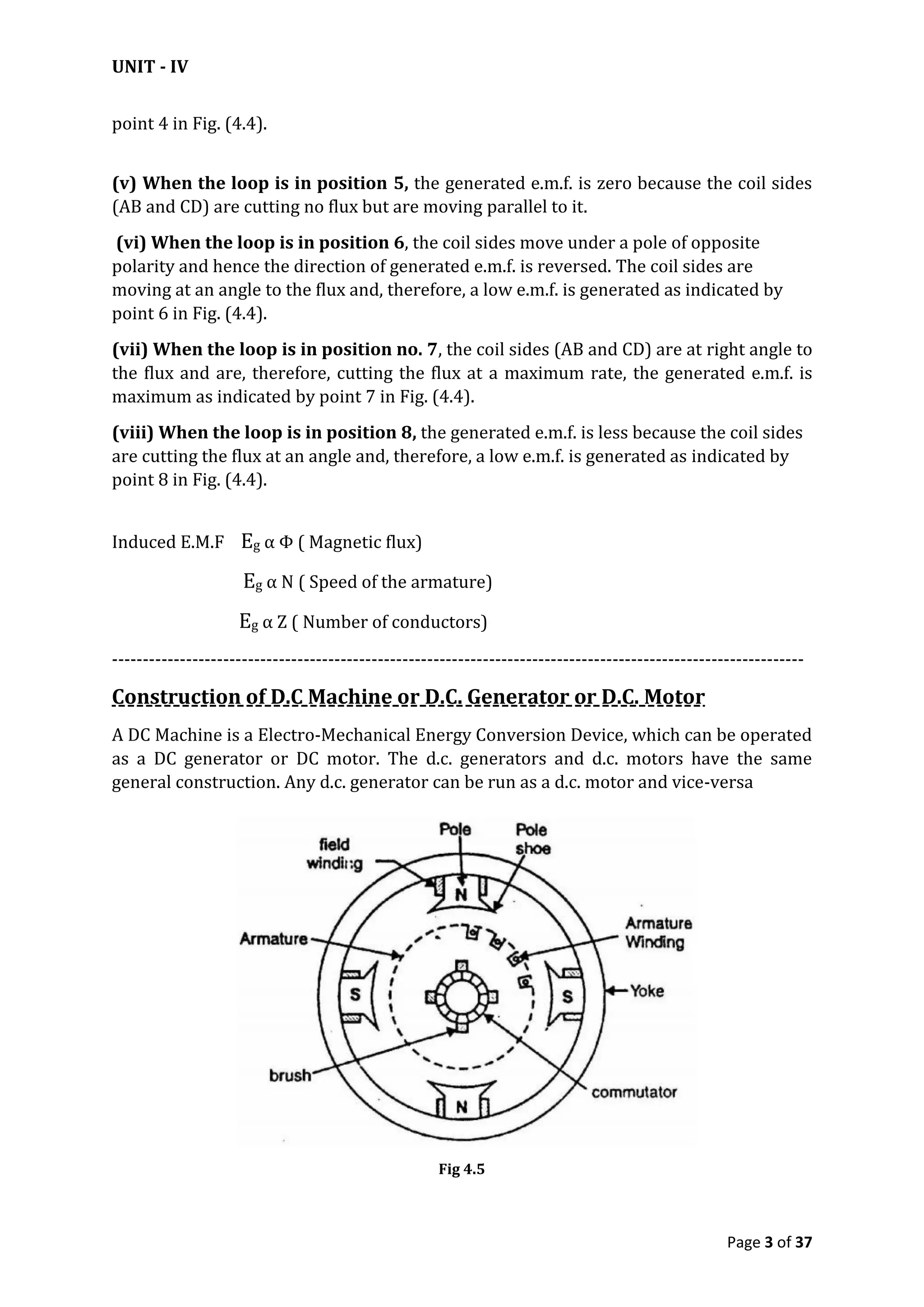 UNIT - IV
Page 3 of 37
point 4 in Fig. (4.4).
(v) When the loop is in position 5, the generated e.m.f. is zero because the coil sides
(AB and CD) are cutting no flux but are moving parallel to it.
(vi) When the loop is in position 6, the coil sides move under a pole of opposite
polarity and hence the direction of generated e.m.f. is reversed. The coil sides are
moving at an angle to the flux and, therefore, a low e.m.f. is generated as indicated by
point 6 in Fig. (4.4).
(vii) When the loop is in position no. 7, the coil sides (AB and CD) are at right angle to
the flux and are, therefore, cutting the flux at a maximum rate, the generated e.m.f. is
maximum as indicated by point 7 in Fig. (4.4).
(viii) When the loop is in position 8, the generated e.m.f. is less because the coil sides
are cutting the flux at an angle and, therefore, a low e.m.f. is generated as indicated by
point 8 in Fig. (4.4).
Induced E.M.F Eg α Φ ( Magnetic flux)
Eg α N ( Speed of the armature)
Eg α Z ( Number of conductors)
----------------------------------------------------------------------------------------------------------------
Construction of D.C Machine or D.C. Generator or D.C. Motor
A DC Machine is a Electro-Mechanical Energy Conversion Device, which can be operated
as a DC generator or DC motor. The d.c. generators and d.c. motors have the same
general construction. Any d.c. generator can be run as a d.c. motor and vice-versa
Fig 4.5
 
