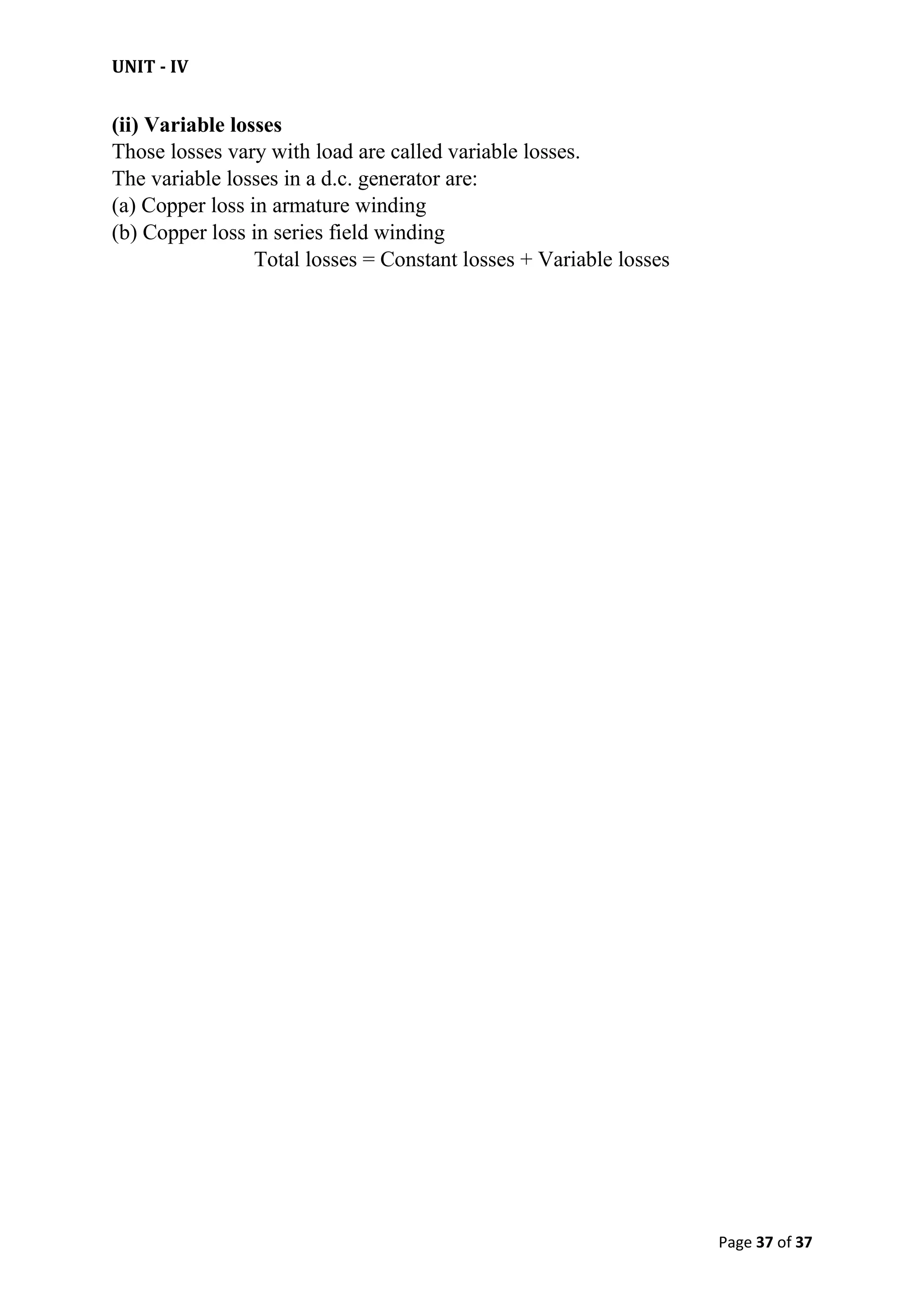 UNIT - IV
Page 37 of 37
(ii) Variable losses
Those losses vary with load are called variable losses.
The variable losses in a d.c. generator are:
(a) Copper loss in armature winding
(b) Copper loss in series field winding
Total losses = Constant losses + Variable losses
 
