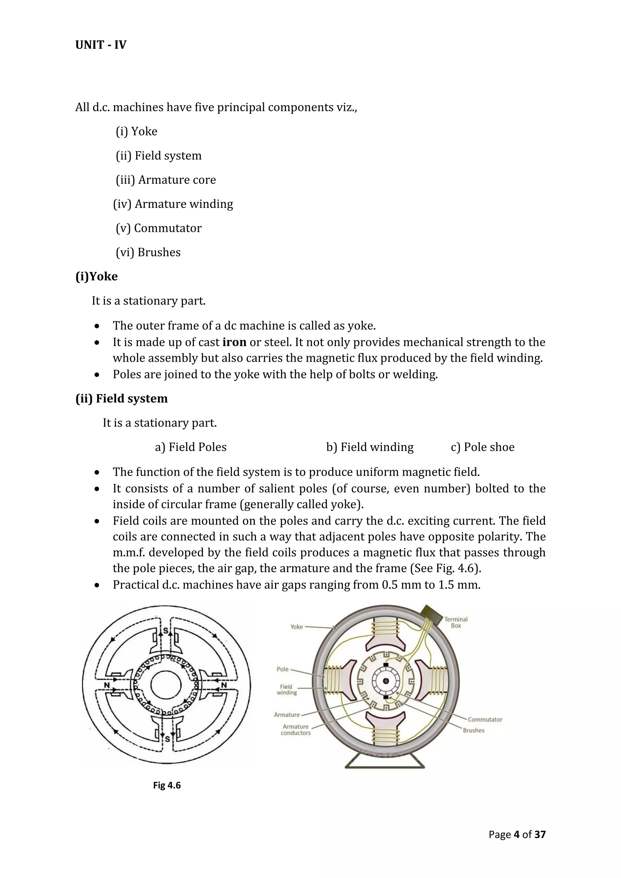 UNIT - IV
Page 4 of 37
All d.c. machines have five principal components viz.,
(i) Yoke
(ii) Field system
(iii) Armature core
(iv) Armature winding
(v) Commutator
(vi) Brushes
(i)Yoke
It is a stationary part.
 The outer frame of a dc machine is called as yoke.
 It is made up of cast iron or steel. It not only provides mechanical strength to the
whole assembly but also carries the magnetic flux produced by the field winding.
 Poles are joined to the yoke with the help of bolts or welding.
(ii) Field system
It is a stationary part.
a) Field Poles b) Field winding c) Pole shoe
 The function of the field system is to produce uniform magnetic field.
 It consists of a number of salient poles (of course, even number) bolted to the
inside of circular frame (generally called yoke).
 Field coils are mounted on the poles and carry the d.c. exciting current. The field
coils are connected in such a way that adjacent poles have opposite polarity. The
m.m.f. developed by the field coils produces a magnetic flux that passes through
the pole pieces, the air gap, the armature and the frame (See Fig. 4.6).
 Practical d.c. machines have air gaps ranging from 0.5 mm to 1.5 mm.
Fig 4.6
 
