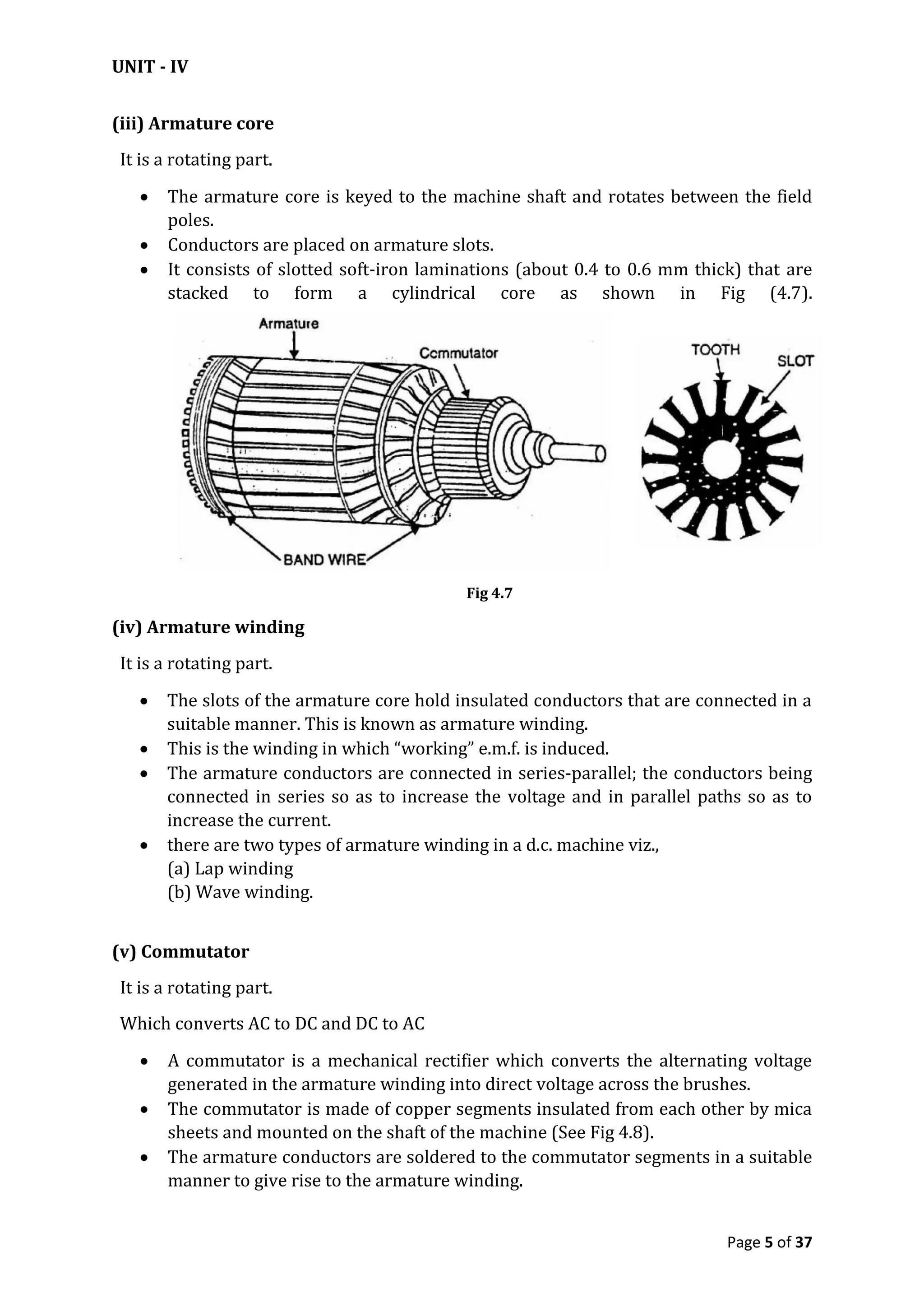 UNIT - IV
Page 5 of 37
(iii) Armature core
It is a rotating part.
 The armature core is keyed to the machine shaft and rotates between the field
poles.
 Conductors are placed on armature slots.
 It consists of slotted soft-iron laminations (about 0.4 to 0.6 mm thick) that are
stacked to form a cylindrical core as shown in Fig (4.7).
Fig 4.7
(iv) Armature winding
It is a rotating part.
 The slots of the armature core hold insulated conductors that are connected in a
suitable manner. This is known as armature winding.
 This is the winding in which “working” e.m.f. is induced.
 The armature conductors are connected in series-parallel; the conductors being
connected in series so as to increase the voltage and in parallel paths so as to
increase the current.
 there are two types of armature winding in a d.c. machine viz.,
(a) Lap winding
(b) Wave winding.
(v) Commutator
It is a rotating part.
Which converts AC to DC and DC to AC
 A commutator is a mechanical rectifier which converts the alternating voltage
generated in the armature winding into direct voltage across the brushes.
 The commutator is made of copper segments insulated from each other by mica
sheets and mounted on the shaft of the machine (See Fig 4.8).
 The armature conductors are soldered to the commutator segments in a suitable
manner to give rise to the armature winding.
 