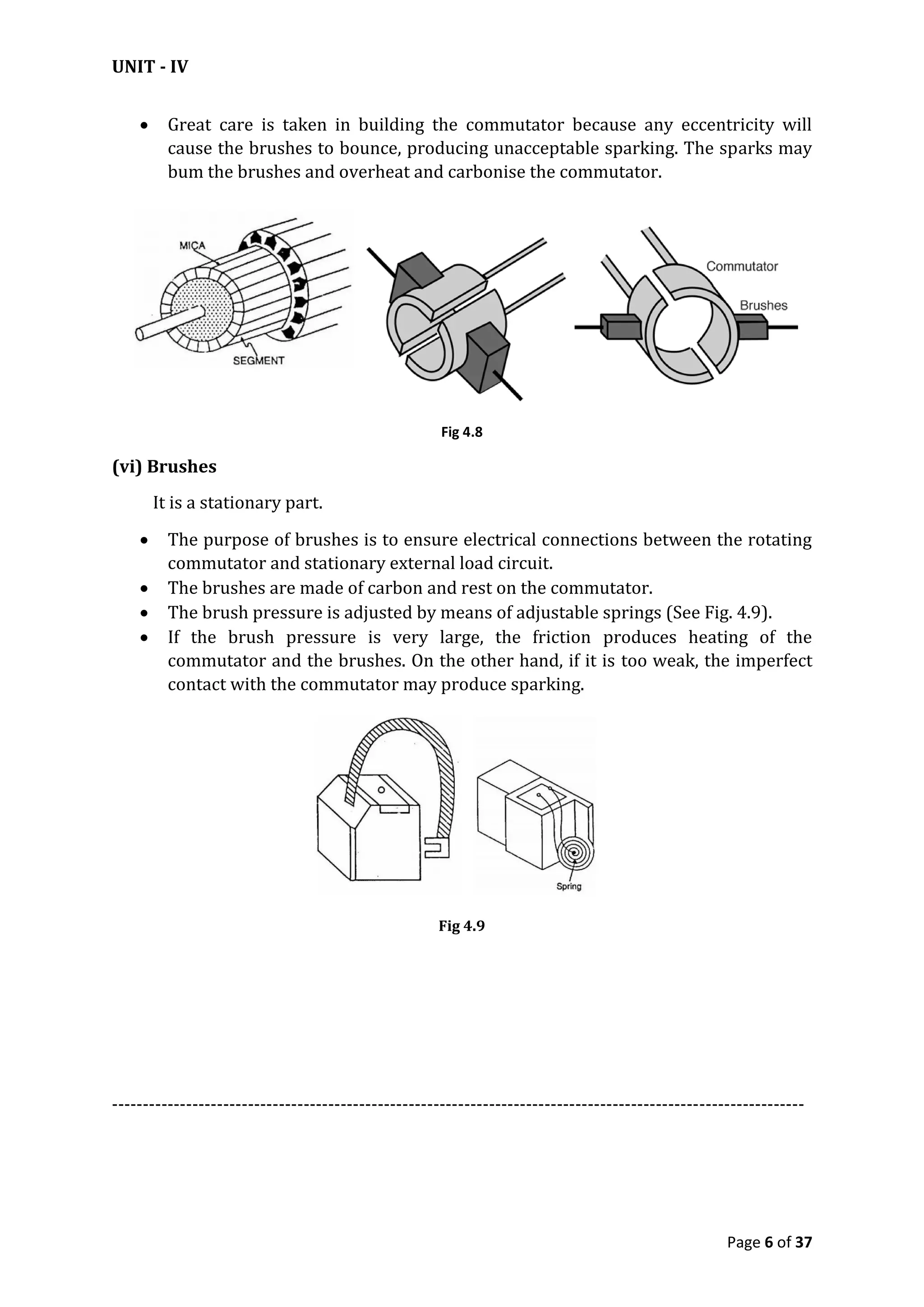 UNIT - IV
Page 6 of 37
 Great care is taken in building the commutator because any eccentricity will
cause the brushes to bounce, producing unacceptable sparking. The sparks may
bum the brushes and overheat and carbonise the commutator.
Fig 4.8
(vi) Brushes
It is a stationary part.
 The purpose of brushes is to ensure electrical connections between the rotating
commutator and stationary external load circuit.
 The brushes are made of carbon and rest on the commutator.
 The brush pressure is adjusted by means of adjustable springs (See Fig. 4.9).
 If the brush pressure is very large, the friction produces heating of the
commutator and the brushes. On the other hand, if it is too weak, the imperfect
contact with the commutator may produce sparking.
Fig 4.9
----------------------------------------------------------------------------------------------------------------
 