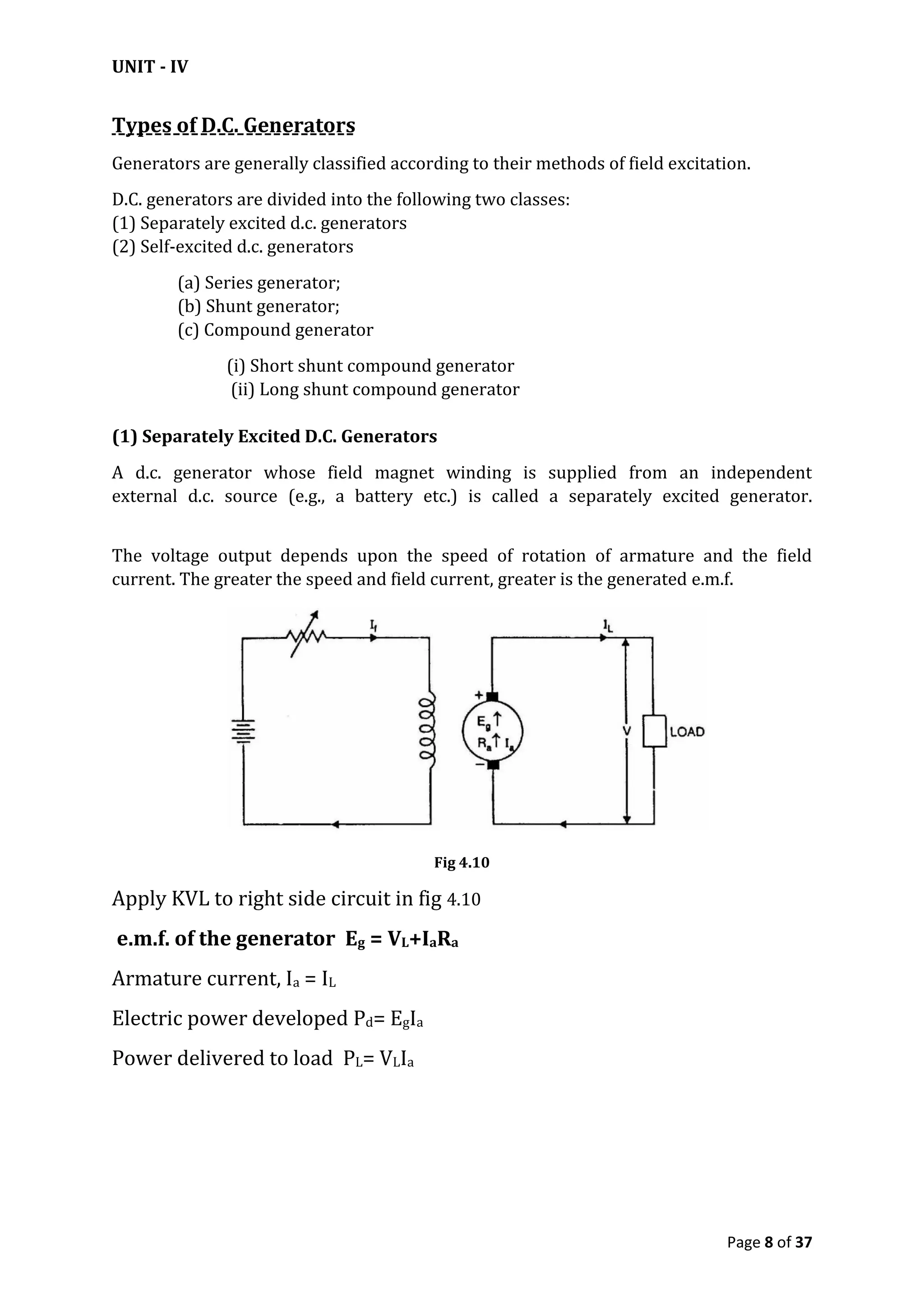 UNIT - IV
Page 8 of 37
Types of D.C. Generators
Generators are generally classified according to their methods of field excitation.
D.C. generators are divided into the following two classes:
(1) Separately excited d.c. generators
(2) Self-excited d.c. generators
(a) Series generator;
(b) Shunt generator;
(c) Compound generator
(i) Short shunt compound generator
(ii) Long shunt compound generator
(1) Separately Excited D.C. Generators
A d.c. generator whose field magnet winding is supplied from an independent
external d.c. source (e.g., a battery etc.) is called a separately excited generator.
The voltage output depends upon the speed of rotation of armature and the field
current. The greater the speed and field current, greater is the generated e.m.f.
Fig 4.10
Apply KVL to right side circuit in fig 4.10
e.m.f. of the generator Eg = VL+IaRa
Armature current, Ia = IL
Electric power developed Pd= EgIa
Power delivered to load PL= VLIa
 