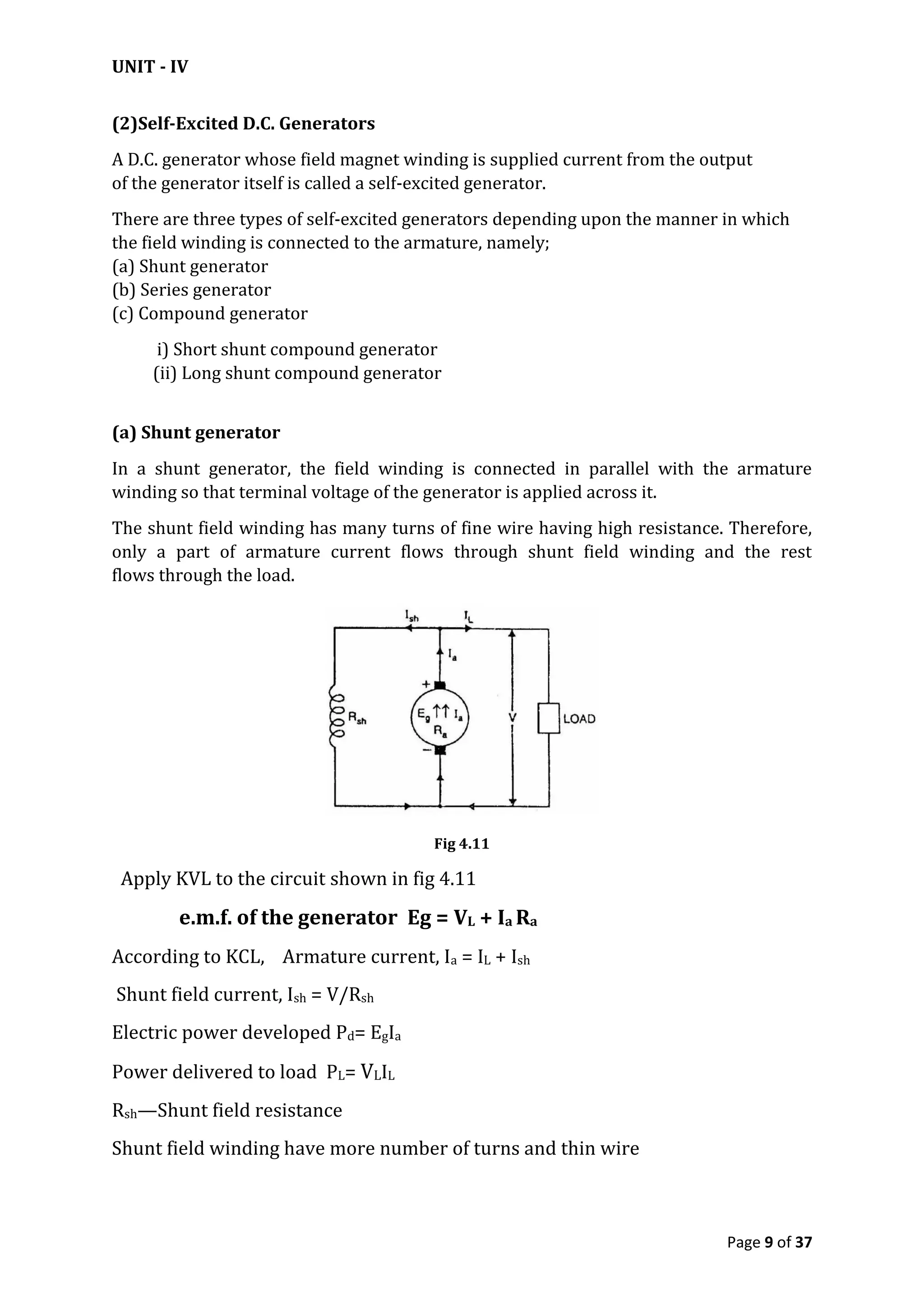 UNIT - IV
Page 9 of 37
(2)Self-Excited D.C. Generators
A D.C. generator whose field magnet winding is supplied current from the output
of the generator itself is called a self-excited generator.
There are three types of self-excited generators depending upon the manner in which
the field winding is connected to the armature, namely;
(a) Shunt generator
(b) Series generator
(c) Compound generator
i) Short shunt compound generator
(ii) Long shunt compound generator
(a) Shunt generator
In a shunt generator, the field winding is connected in parallel with the armature
winding so that terminal voltage of the generator is applied across it.
The shunt field winding has many turns of fine wire having high resistance. Therefore,
only a part of armature current flows through shunt field winding and the rest
flows through the load.
Fig 4.11
Apply KVL to the circuit shown in fig 4.11
e.m.f. of the generator Eg = VL + Ia Ra
According to KCL, Armature current, Ia = IL + Ish
Shunt field current, Ish = V/Rsh
Electric power developed Pd= EgIa
Power delivered to load PL= VLIL
Rsh—Shunt field resistance
Shunt field winding have more number of turns and thin wire
 