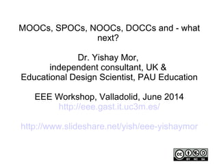 MOOCs, SPOCs, NOOCs, DOCCs and - what
next?
Dr. Yishay Mor,
independent consultant, UK &
Educational Design Scientist, PAU Education
EEE Workshop, Valladolid, June 2014
http://eee.gast.it.uc3m.es/
http://www.slideshare.net/yish/eee-yishaymor
 