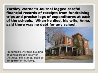 Yardley Warner’s Journal logged careful
financial records of receipts from fundraising
trips and precise logs of expenditures at each
of the schools. When he died, his wife, Anna,
said there was no debt for any school.
Freedman’s Institute building
at Jonesborough (Warner
Institute) still stands, used as
an apartment building.
 