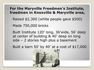  For the Maryville Freedmen’s Institute,
freedmen in Knoxville & Maryville area,
◦ Raised $2,300 (white people gave $500)
◦ Made 750,000 bricks
◦ Built Institute 120’ long, 36’wide, 56’ deep
at center of building & 40’ deep on long
side – 2 stories high plus a basement
◦ Built a barn 50’ by 40’ at a cost of $17,000
 
