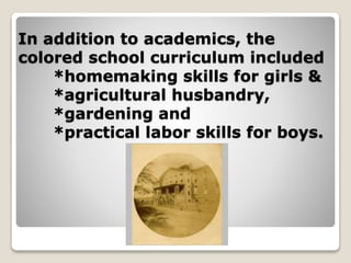 In addition to academics, the
colored school curriculum included
*homemaking skills for girls &
*agricultural husbandry,
*gardening and
*practical labor skills for boys.
 