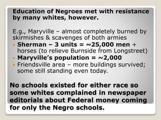 No schools existed for either race so
some whites complained in newspaper
editorials about Federal money coming
for only the Negro schools.
Education of Negroes met with resistance
by many whites, however.
E.g., Maryville – almost completely burned by
skirmishes & scavenges of both armies
 Sherman – 3 units = ~25,000 men +
horses (to relieve Burnside from Longstreet)
 Maryville’s population = ~2,000
 Friendsville area – more buildings survived;
some still standing even today.
 