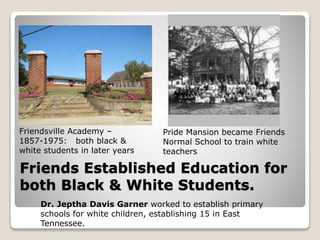 Friends Established Education for
both Black & White Students.
Friendsville Academy –
1857-1975: both black &
white students in later years
Pride Mansion became Friends
Normal School to train white
teachers
Dr. Jeptha Davis Garner worked to establish primary
schools for white children, establishing 15 in East
Tennessee.
 