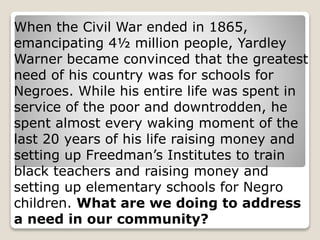 When the Civil War ended in 1865,
emancipating 4½ million people, Yardley
Warner became convinced that the greatest
need of his country was for schools for
Negroes. While his entire life was spent in
service of the poor and downtrodden, he
spent almost every waking moment of the
last 20 years of his life raising money and
setting up Freedman’s Institutes to train
black teachers and raising money and
setting up elementary schools for Negro
children. What are we doing to address
a need in our community?
 