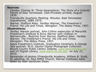 Sources:
 Cansler, Charles W. Three Generations: The Story of a Colored
Family of East Tennessee. USA:Privately printed, August
1939.
 Friendsville Quarterly Meeting. Minutes. East Tennessee:
Unpublished, 1880-1975.
 Warner, Stafford Allen. Yardley Warner, The Freedman’s
Friend: His Life and Times. Abingdon: The Abbey Press, 1957.
Illustrations:
 Yardley Warner portrait, John Collins watercolor of Maryville
Freedman’s Institute & Anna Warner with children in
Warnersville: Reprints from Warner, Stafford Allen. Yardley
Warner, The Freedman’s Friend: His Life and Times.
Abingdon: The Abbey Press, 1957.
 Sepia Freedman’s Institute, Graduation Ceremony & George
Tate portrait: W.O. Garner Digital Photograph Collection.
Blount County Public Library website, www.blountlibrary.org
and UT Digital Library, www.diglib.lib.utk.edu on July 21,
2015.
 Remainder of photos (Friendsville Academy, William B. Scott,
Sr. painting, St. Paul AMEZ Church, Warner Institute) were
taken by Joan VanSickle Sloan.
 