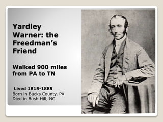 Yardley
Warner: the
Freedman’s
Friend
Walked 900 miles
from PA to TN
Lived 1815-1885
Born in Bucks County, PA
Died in Bush Hill, NC
 
