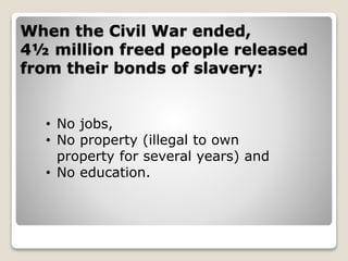 When the Civil War ended,
4½ million freed people released
from their bonds of slavery:
• No jobs,
• No property (illegal to own
property for several years) and
• No education.
 