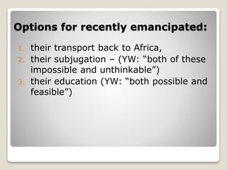Options for recently emancipated:
1. their transport back to Africa,
2. their subjugation – (YW: “both of these
impossible and unthinkable”)
3. their education (YW: “both possible and
feasible”)
 