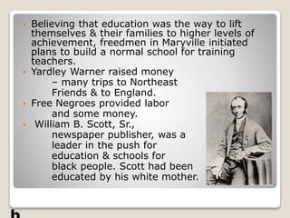  Believing that education was the way to lift
themselves & their families to higher levels of
achievement, freedmen in Maryville initiated
plans to build a normal school for training
teachers.
 Yardley Warner raised money
– many trips to Northeast
Friends & to England.
 Free Negroes provided labor
and some money.
 William B. Scott, Sr.,
newspaper publisher, was a
leader in the push for
education & schools for
black people. Scott had been
educated by his white mother.
 