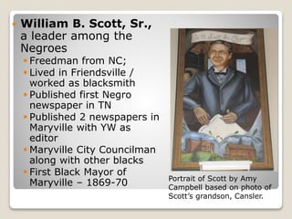  William B. Scott, Sr.,
a leader among the
Negroes
 Freedman from NC;
 Lived in Friendsville /
worked as blacksmith
 Published first Negro
newspaper in TN
 Published 2 newspapers in
Maryville with YW as
editor
 Maryville City Councilman
along with other blacks
 First Black Mayor of
Maryville – 1869-70 Portrait of Scott by Amy
Campbell based on photo of
Scott’s grandson, Cansler.
 