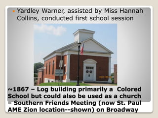 ~1867 – Log building primarily a Colored
School but could also be used as a church
– Southern Friends Meeting (now St. Paul
AME Zion location--shown) on Broadway
 Yardley Warner, assisted by Miss Hannah
Collins, conducted first school session
 