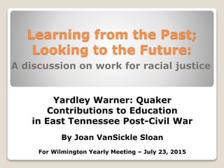 Learning from the Past;
Looking to the Future:
A discussion on work for racial justice
Yardley Warner: Quaker
Contributions to Education
in East Tennessee Post-Civil War
By Joan VanSickle Sloan
For Wilmington Yearly Meeting – July 23, 2015
 