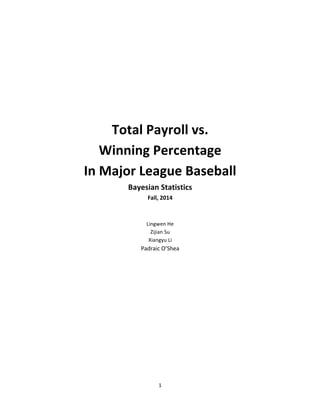 1	
  
	
  
	
  
	
  
	
  
	
  
Total	
  Payroll	
  vs.	
  	
  
Winning	
  Percentage	
  	
  
In	
  Major	
  League	
  Baseball	
  
Bayesian	
  Statistics	
  
Fall,	
  2014	
  
	
  
	
  
Lingwen	
  He	
  
Zijian	
  Su	
  
Xiangyu	
  Li	
  
Padraic	
  O’Shea	
   	
  
 
