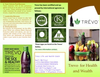Trevo Life and Health Coach
Noeli Mbilinyi
(+255)768228904/718228904
(+255)622228904/789303676
Facebook:Noeltrevo.tz
noelimbilinyi@gmail.com
www.trevo.life/mbilinyinoeli
Mbeya,BLOCK T-Afyacheck Clinic
Trevo for Health
and Wealth
6. Team Volume Pool Bonuses
Trévo reserves 15% of the company’s
global revenue to be paid in 15 separate
1% pools. These amazing pool bonuses
really maximize the power of our revolu-
tionary, single-line compensation plan.
7. Leadership Bonuses
Trévo knows how to reward its elite field
leaders in style. Enjoy an impressive ar-
ray of leadership bonuses, from luxury car
bonuses and executive-class travel to fab-
ulous cash bonuses.
8. Charity Bonuses
Be inspired, be empowered, be the differ-
ence! When you achieve Black Diamond
Executive status and above, you are re-
warded with shares of the Trévo Charity
Pool which are distributed as donations
made in your name to your favorite chari-
ty.
Trevo has been certified and ap-
proved by international agencies as
follows;
Those Logos are found on the Trevos’
Bottles.
For more information contact;
 