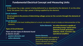 Fundamental Electrical Concept and Measuring Units
POWER
If the power has a sign, power is being delivered to or absorbed by the element. If, on the other
hand, the power has a sign, power is being supplied by the element.
Circuit Element
An element is the basic building block of a circuit. An electric circuit is simply an interconnection of the
elements.
Circuit Analysis
Circuit analysis is the process of determining voltages across (or the currents through) the elements of
the circuit
Types of Circuit Element
There are two types of elements found
in electric circuits:
• passive elements and
• active elements.
Active Elements An active element is capable of
generating energy Typical active
elements include generators,
batteries, diode, transistor and
operational amplifiers
Passive Elements
Passive element is not capable of
generating energy Examples of
passive elements are resistors,
capacitors, and inductors.
 