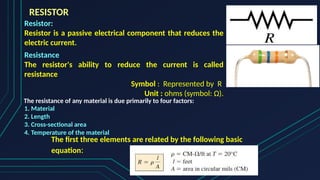 RESISTOR
Resistor:
Resistor is a passive electrical component that reduces the
electric current.
Resistance
The resistor's ability to reduce the current is called
resistance
Symbol : Represented by R
Unit : ohms (symbol: Ω).
The resistance of any material is due primarily to four factors:
1. Material
2. Length
3. Cross-sectional area
4. Temperature of the material
The first three elements are related by the following basic
equation:
 