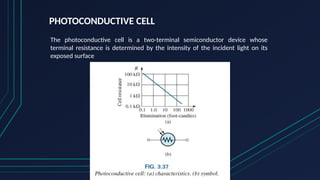 PHOTOCONDUCTIVE CELL
The photoconductive cell is a two-terminal semiconductor device whose
terminal resistance is determined by the intensity of the incident light on its
exposed surface
 