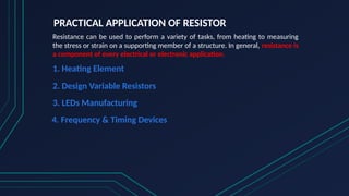 PRACTICAL APPLICATION OF RESISTOR
Resistance can be used to perform a variety of tasks, from heating to measuring
the stress or strain on a supporting member of a structure. In general, resistance is
a component of every electrical or electronic application.
1. Heating Element
2. Design Variable Resistors
3. LEDs Manufacturing
4. Frequency & Timing Devices
 
