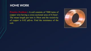 HOME WORK
Practice Problem : A coil consists of 7000 turns of
copper wire having a cross-sectional area of 0.5mm2
.
The mean length per turn is 50cm and the resistivity
of copper is 0.02 µΩ-m. Find the resistance of the
coil.
 