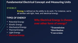 Fundamental Electrical Concept and Measuring Units
ENERGY
Energy is defined as the ability to do work. For instance, we’re
all familiar with light, heat, and electrical energy.
TYPES OF ENERGY
• Potential Energy
• Kinetic Energy
• Mechanical Energy
• Thermal Energy
• Light Energy
• Electrical Energy
Why Electrical Energy is chosen
over other form of energy?
•Transmission
•Distribution
•Conversion
 