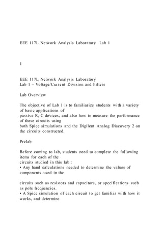 EEE 117L Network Analysis Laboratory Lab 1
1
EEE 117L Network Analysis Laboratory
Lab 1 – Voltage/Current Division and Filters
Lab Overview
The objective of Lab 1 is to familiarize students with a variety
of basic applications of
passive R, C devices, and also how to measure the performance
of these circuits using
both Spice simulations and the Digilent Analog Discovery 2 on
the circuits constructed.
Prelab
Before coming to lab, students need to complete the following
items for each of the
circuits studied in this lab :
• Any hand calculations needed to determine the values of
components used in the
circuits such as resistors and capacitors, or specifications such
as pole frequencies.
• A Spice simulation of each circuit to get familiar with how it
works, and determine
 
