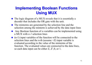 15
Implementing Boolean Functions
Implementing Boolean Functions
Using MUX
Using MUX
 The logic diagram of a MUX reveals that it is essentially a
decoder that includes the OR gate with the unit.
 The minterms are generated by the selection line and the
selection among the minterm is achieved by the data input lines
 Any Boolean function of n-variables can be implemented using
a MUX with n-1 selection lines
 (n-1) input variables of the function will be connected to the
selection lines and the n-th (assume =Z) input variable is
evaluated according to the value of the minterms of the
function. The evaluated values are connected to the data lines,
so each data input can be either Z, Z’,0, or 1.
 