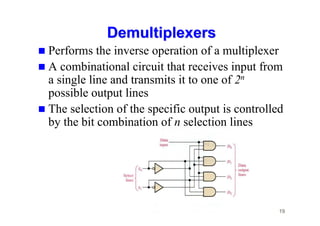 19
Demultiplexers
Demultiplexers
 Performs the inverse operation of a multiplexer
 A combinational circuit that receives input from
a single line and transmits it to one of 2n
possible output lines
 The selection of the specific output is controlled
by the bit combination of n selection lines
 