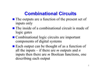 2
Combinational Circuits
Combinational Circuits
 The outputs are a function of the present set of
inputs only
 The inside of a combinational circuit is made of
logic gates
 Combinational logic circuits are important
components of digital systems
 Each output can be thought of as a function of
all the inputs – if there are m outputs and n
inputs then there are m Boolean functions, one
describing each output
 