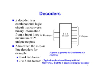 3
Decoders
Decoders
 A decoder is a
combinational logic
circuit that converts
binary information
from n input lines to a
maximum of 2n
unique outputs
 Also called the n-to-m
line decoders for
example:
 2-to-4 line decoder
 3-to-8 line decoder
3- to -8
Decoder
n Inputs 2n Outputs
Purpose: to generate the 2
Purpose: to generate the 2
Purpose: to generate the 2
Purpose: to generate the 2n
n
n
n minterms of n
minterms of n
minterms of n
minterms of n
input lines
input lines
input lines
input lines
: Typical applications Binary to Octal
Converter, BCD-to-7 segment display decoder
 